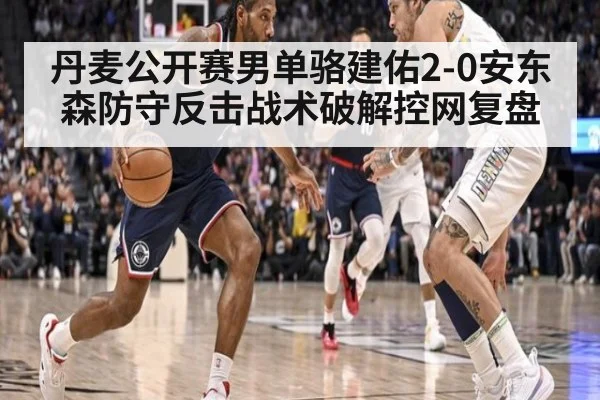 丹麦公开赛男单骆建佑2-0安东森防守反击战术破解控网复盘