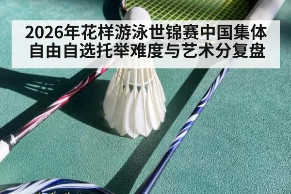 2026年花样游泳世锦赛中国集体自由自选托举难度与艺术分复盘